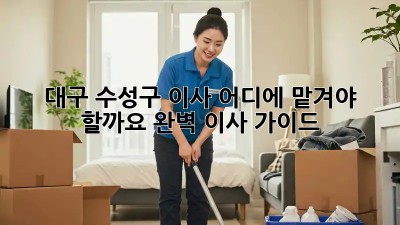 대구 수성구 이사, 어디에 맡겨야 할까요? 완벽 이사 가이드!